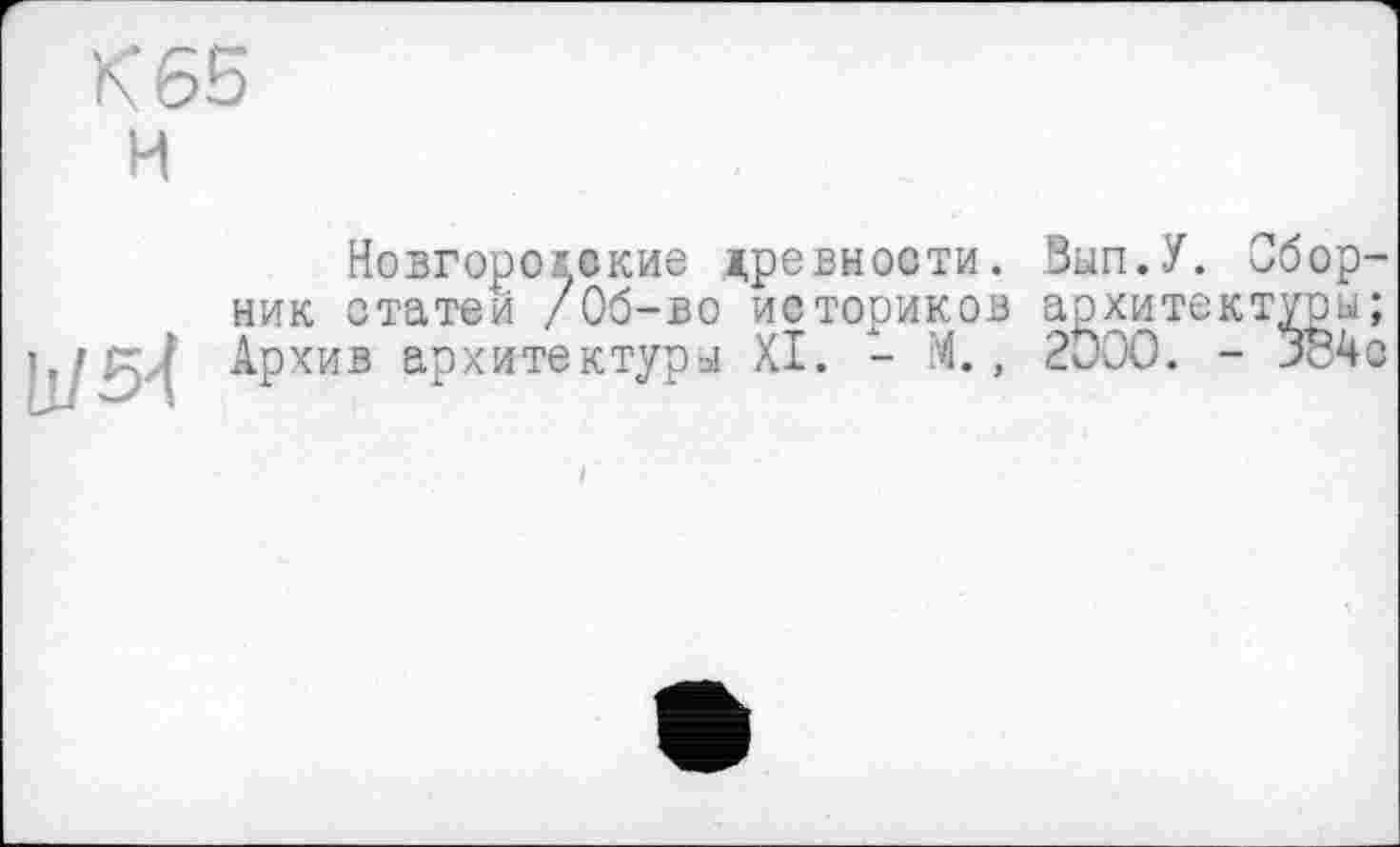 ﻿К 65
H
11/54
Новгородские древности. Bun.У. Сборник статей /Об-во историков архитектуры; Архив архитектуры XI. - М., 2ÖOO. - 3o4ô